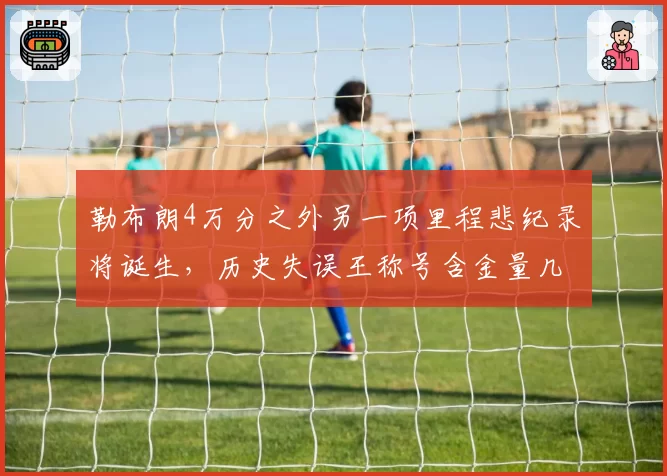 勒布朗4万分之外另一项里程悲纪录将诞生，历史失误王称号含金量几何？