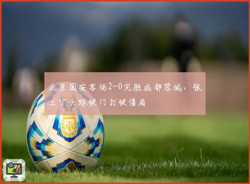 北京国安客场2-0完胜成都蓉城,张玉宁头球破门打破僵局