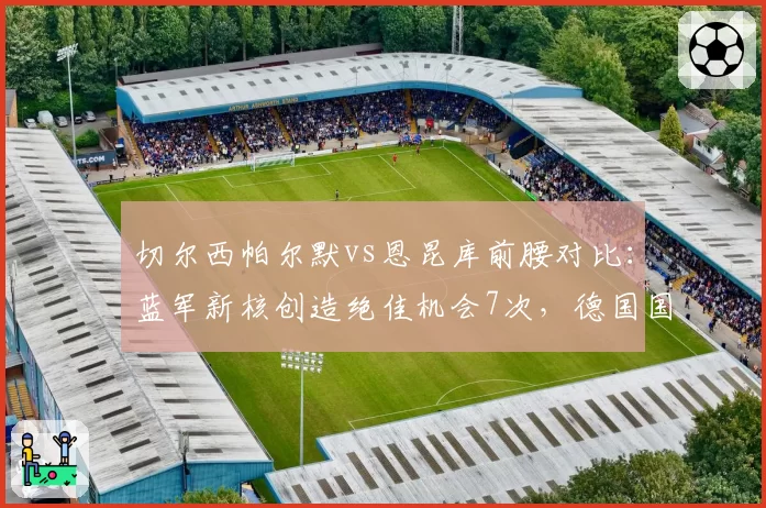 切尔西帕尔默vs恩昆库前腰对比:蓝军新核创造绝佳机会7次,德国国脚场均触球少27次