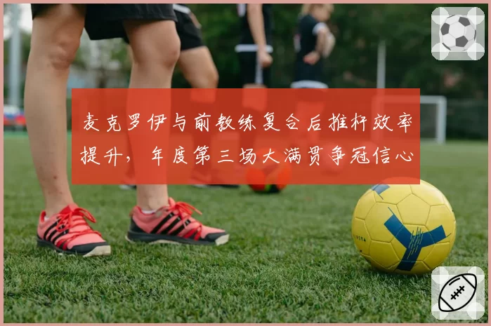 麦克罗伊与前教练复合后推杆效率提升,年度第三场大满贯争冠信心足