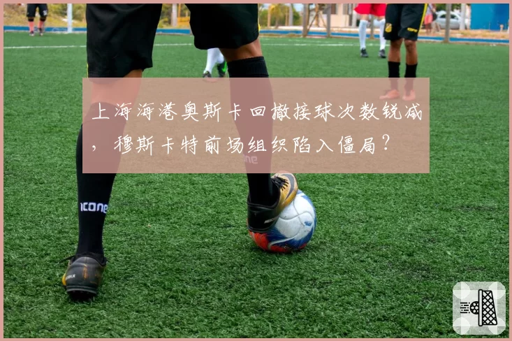 上海海港奥斯卡回撤接球次数锐减，穆斯卡特前场组织陷入僵局？