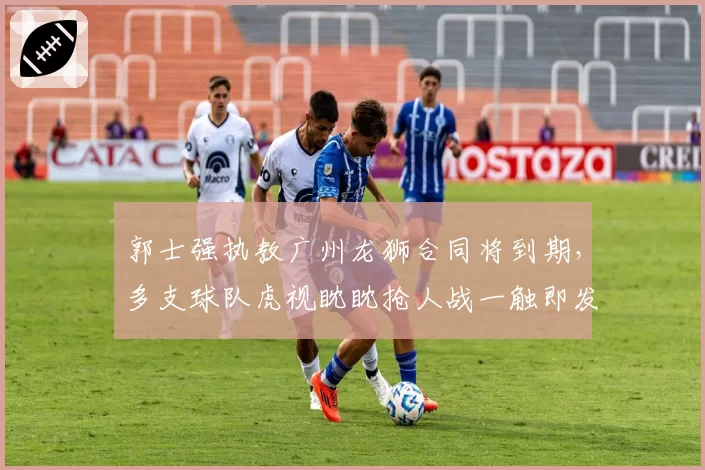 郭士强执教广州龙狮合同将到期，多支球队虎视眈眈抢人战一触即发？