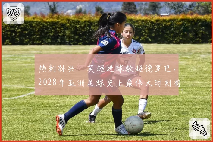 热刺孙兴慜英超进球数超德罗巴,2028年亚洲足球史上最伟大时刻将临
