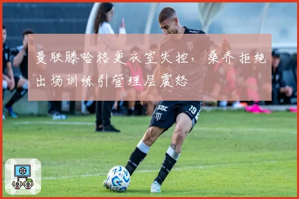 曼联滕哈格更衣室失控，桑乔拒绝出场训练引管理层震怒