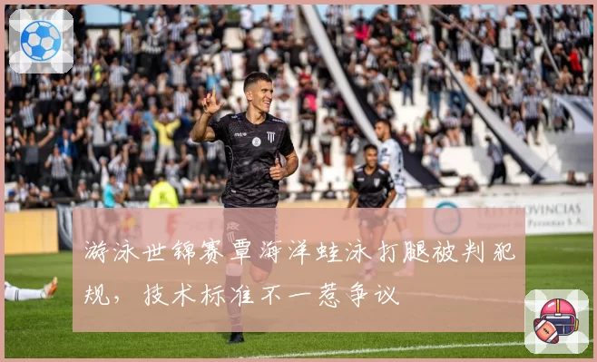 游泳世锦赛覃海洋蛙泳打腿被判犯规，技术标准不一惹争议
