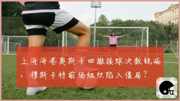 上海海港奥斯卡回撤接球次数锐减，穆斯卡特前场组织陷入僵局？