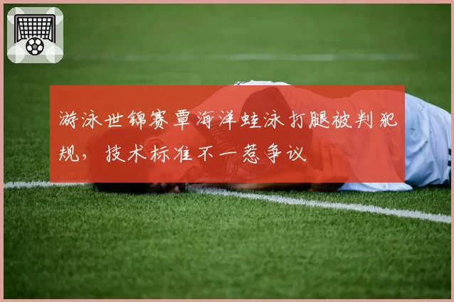 游泳世锦赛覃海洋蛙泳打腿被判犯规，技术标准不一惹争议