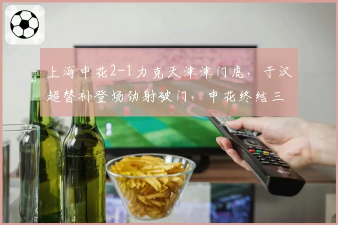 上海申花2-1力克天津津门虎,于汉超替补登场劲射破门,申花终结三场不胜