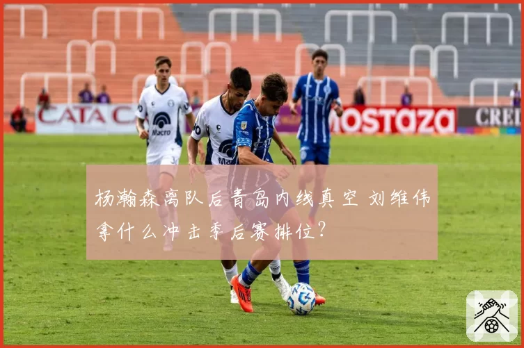 杨瀚森离队后青岛内线真空 刘维伟拿什么冲击季后赛排位？