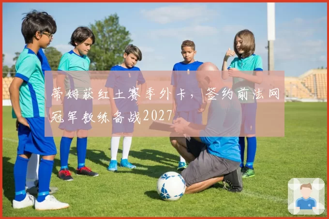 蒂姆获红土赛季外卡，签约前法网冠军教练备战2027