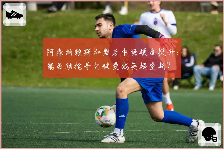 阿森纳赖斯加盟后中场硬度提升，能否助枪手打破曼城英超垄断？