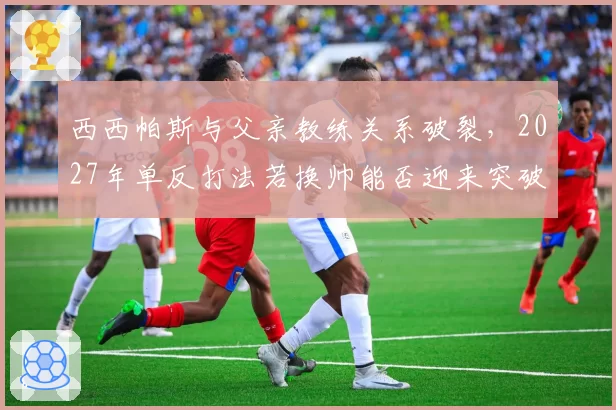 西西帕斯与父亲教练关系破裂,2027年单反打法若换帅能否迎来突破?