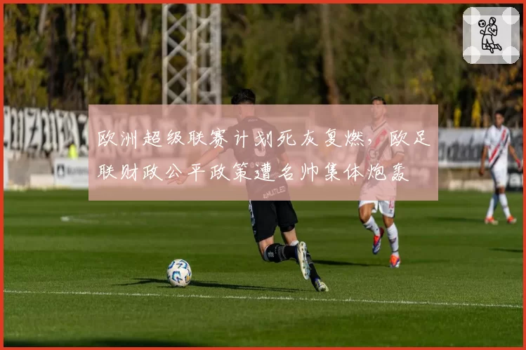 欧洲超级联赛计划死灰复燃,欧足联财政公平政策遭名帅集体炮轰