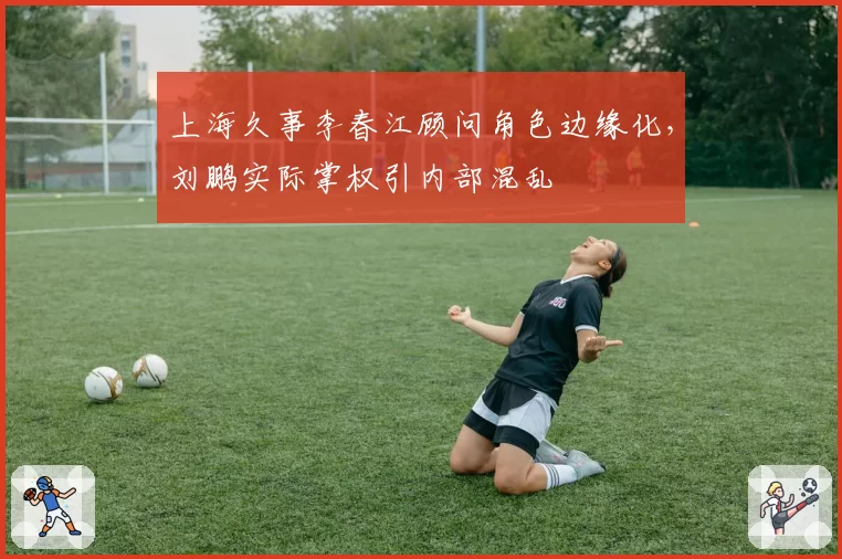 上海久事李春江顾问角色边缘化，刘鹏实际掌权引内部混乱