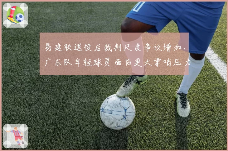 易建联退役后裁判尺度争议增加,广东队年轻球员面临更大掌哨压力