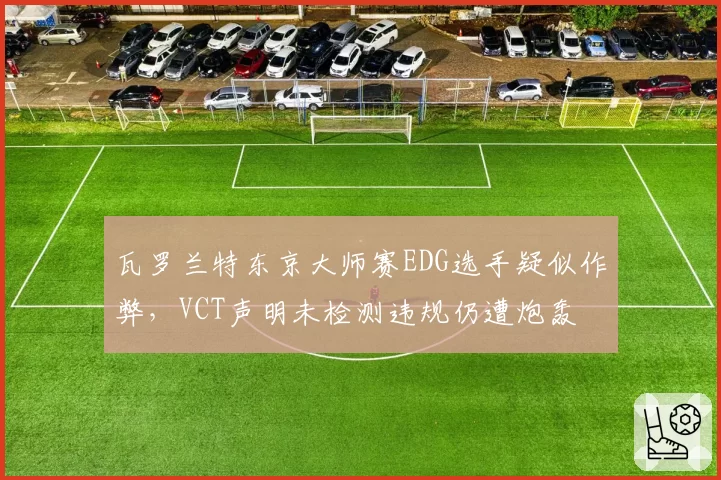 瓦罗兰特东京大师赛EDG选手疑似作弊,VCT声明未检测违规仍遭炮轰