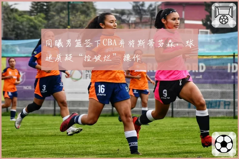 同曦男篮签下CBA弃将斯蒂芬森,球迷质疑“捡破烂”操作