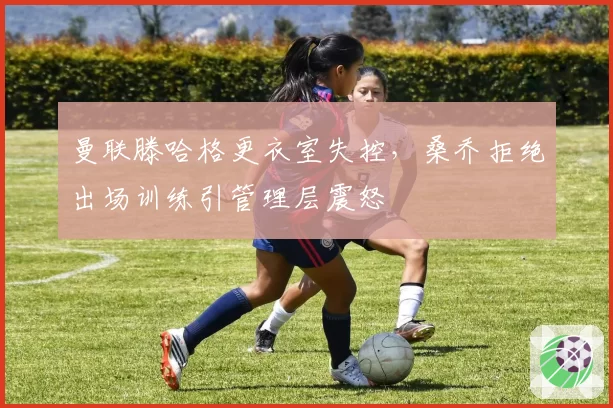 曼联滕哈格更衣室失控,桑乔拒绝出场训练引管理层震怒