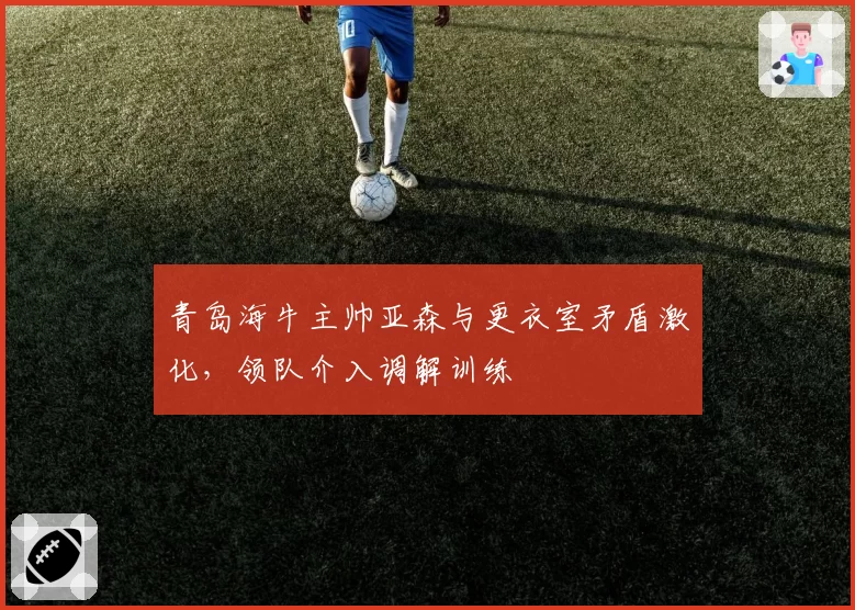 青岛海牛主帅亚森与更衣室矛盾激化，领队介入调解训练