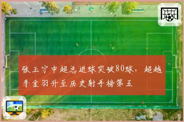 张玉宁中超总进球突破80球，超越李金羽升至历史射手榜第五