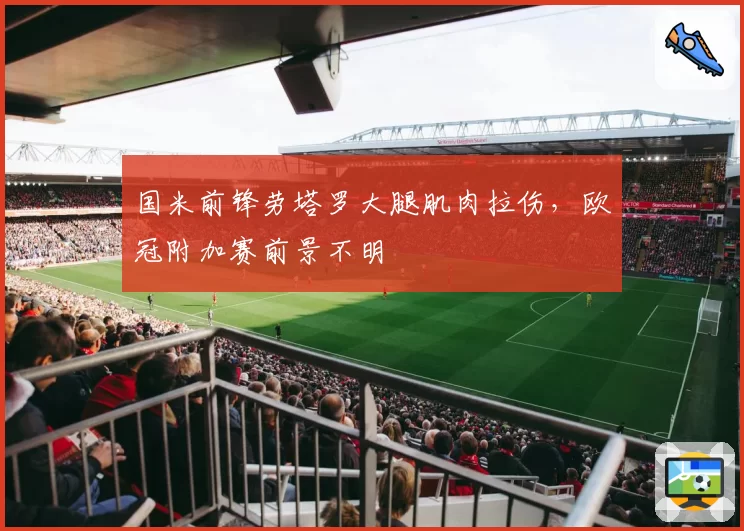 国米前锋劳塔罗大腿肌肉拉伤，欧冠附加赛前景不明