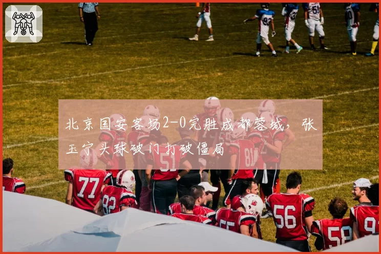 北京国安客场2-0完胜成都蓉城，张玉宁头球破门打破僵局