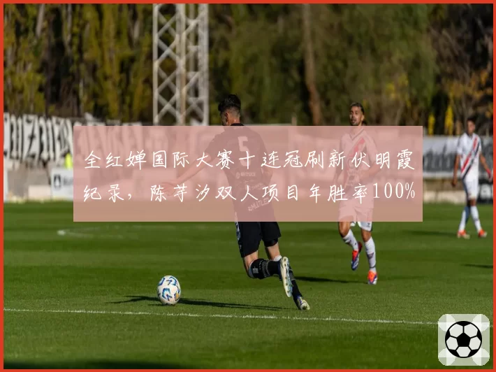 全红婵国际大赛十连冠刷新伏明霞纪录，陈芋汐双人项目年胜率100%构成双保险