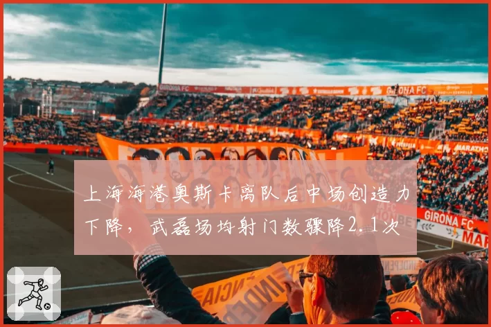 上海海港奥斯卡离队后中场创造力下降,武磊场均射门数骤降2.1次