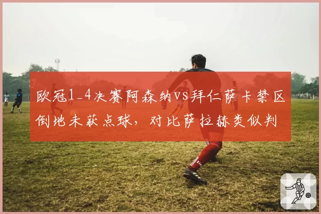 欧冠1_4决赛阿森纳vs拜仁萨卡禁区倒地未获点球，对比萨拉赫类似判罚尺度天差地别