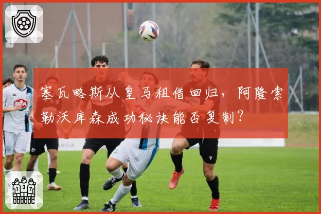 塞瓦略斯从皇马租借回归，阿隆索勒沃库森成功秘诀能否复制？