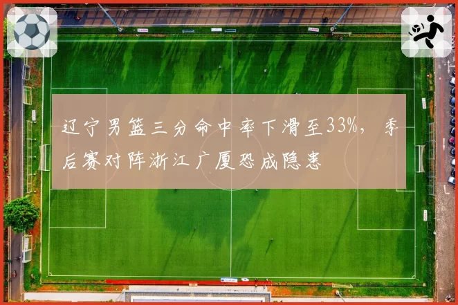 辽宁男篮三分命中率下滑至33%,季后赛对阵浙江广厦恐成隐患