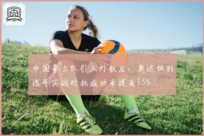 中国拳击队引入外教后,奥运级别选手实战对抗成功率提高15%