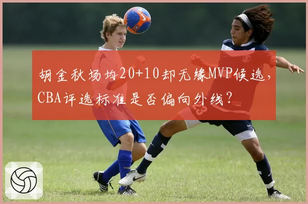 胡金秋场均20+10却无缘MVP候选，CBA评选标准是否偏向外线？