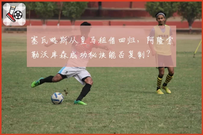 塞瓦略斯从皇马租借回归,阿隆索勒沃库森成功秘诀能否复制?