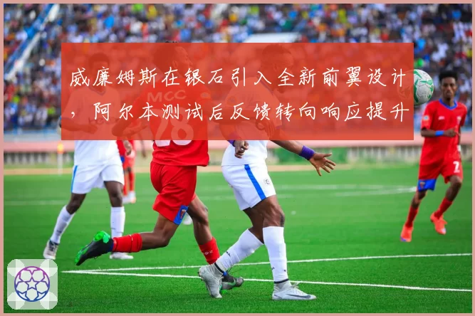 威廉姆斯在银石引入全新前翼设计,阿尔本测试后反馈转向响应提升但下压力下降