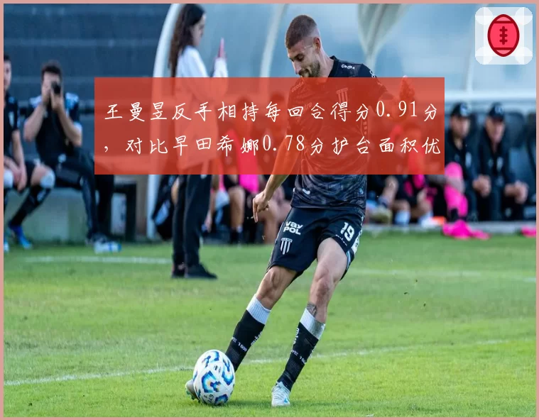 王曼昱反手相持每回合得分0.91分,对比早田希娜0.78分护台面积优势凸显