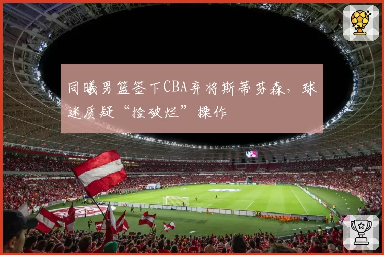 同曦男篮签下CBA弃将斯蒂芬森,球迷质疑“捡破烂”操作