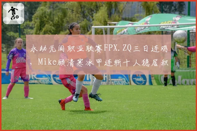 永劫无间职业联赛FPX.ZQ三日连鸡,Mike顾清寒冰甲连斩十人稳居积分第一