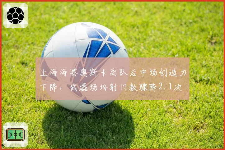 上海海港奥斯卡离队后中场创造力下降，武磊场均射门数骤降2.1次