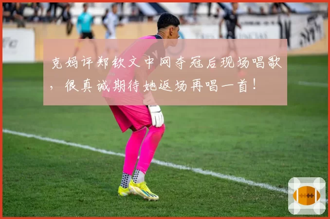 克妈评郑钦文中网夺冠后现场唱歌，很真诚期待她返场再唱一首！
