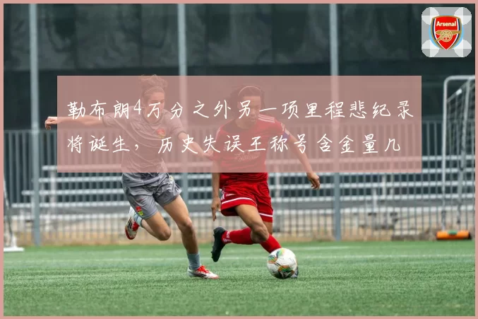 勒布朗4万分之外另一项里程悲纪录将诞生,历史失误王称号含金量几何?