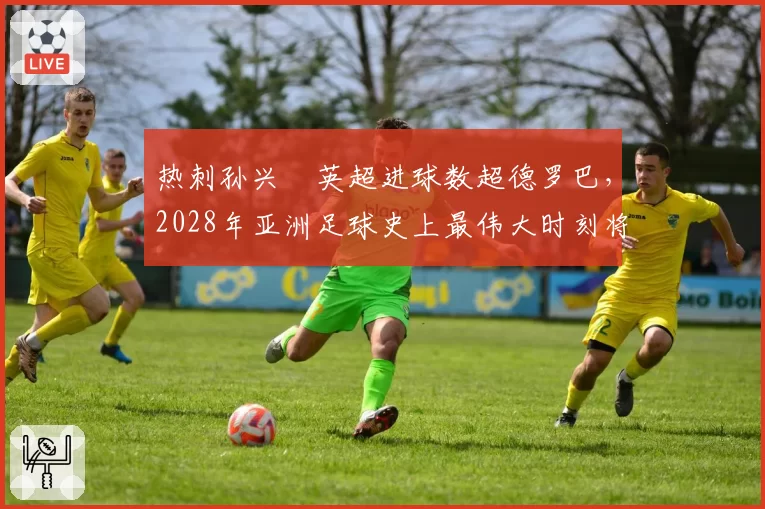 热刺孙兴慜英超进球数超德罗巴,2028年亚洲足球史上最伟大时刻将临