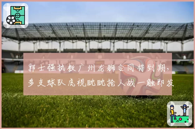 郭士强执教广州龙狮合同将到期,多支球队虎视眈眈抢人战一触即发?